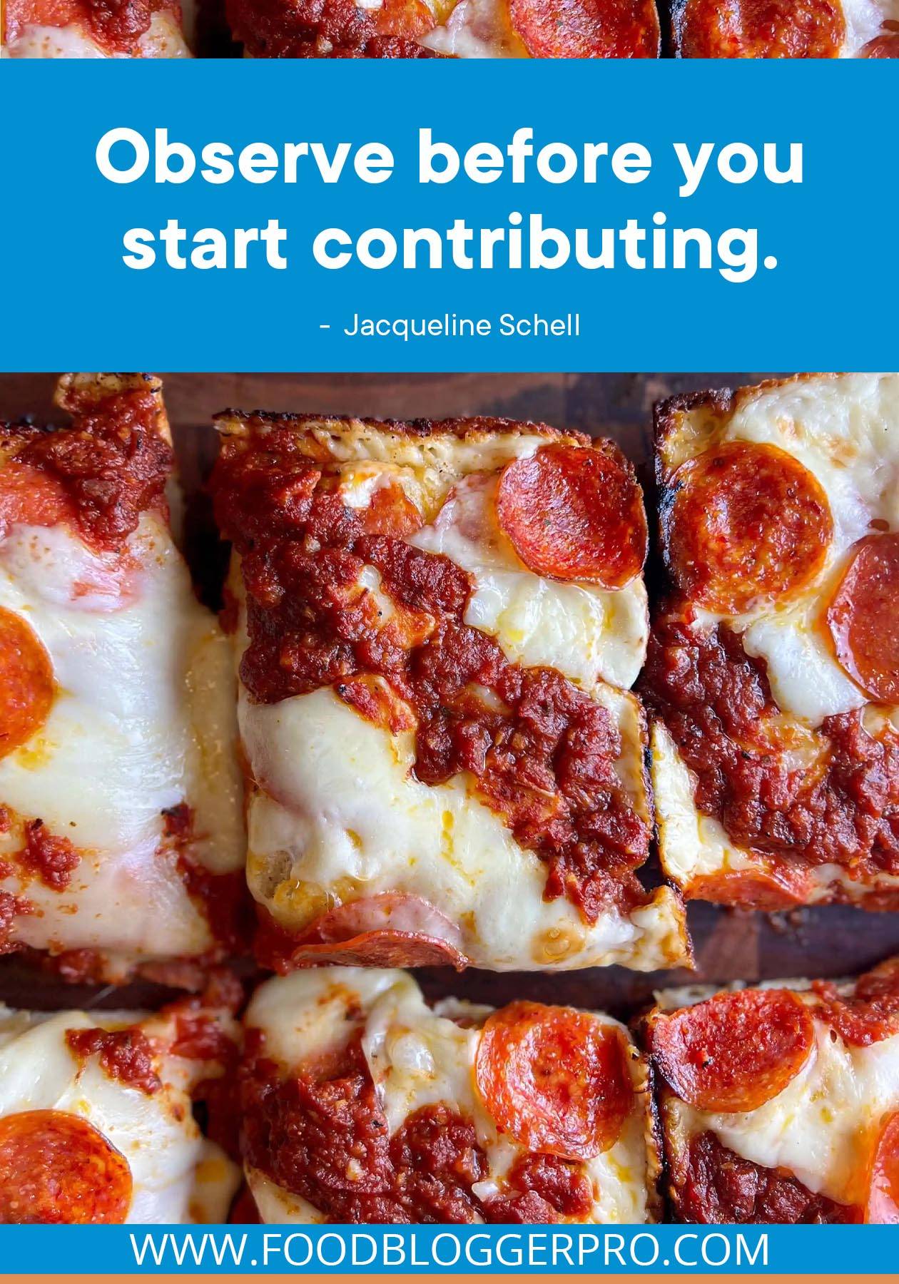 A photograph of a square pizza with a quote from Jacqueline Schell's episode of The Food Blogger Pro Podcast that reads: "Observe before you start contributing."